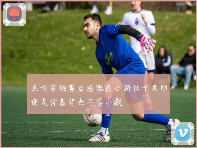 杰伦布朗赛后感慨爵士拼劲十足即便是背靠背也不容小觑