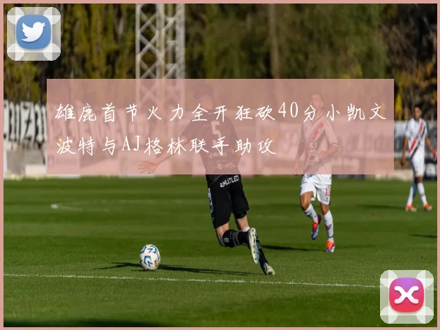 雄鹿首节火力全开狂砍40分小凯文波特与AJ格林联手助攻