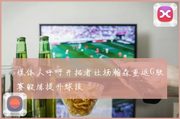 媒体人呼吁开拓者让杨瀚森重返G联赛锻炼提升球技