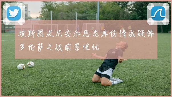 埃斯图皮尼安和恩昆库伤情成疑佛罗伦萨之战前景堪忧