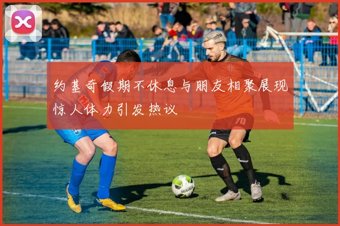 约基奇假期不休息与朋友相聚展现惊人体力引发热议