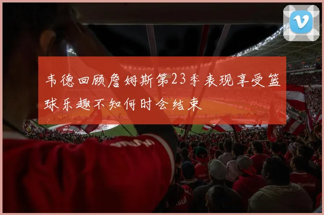 韦德回顾詹姆斯第23季表现享受篮球乐趣不知何时会结束