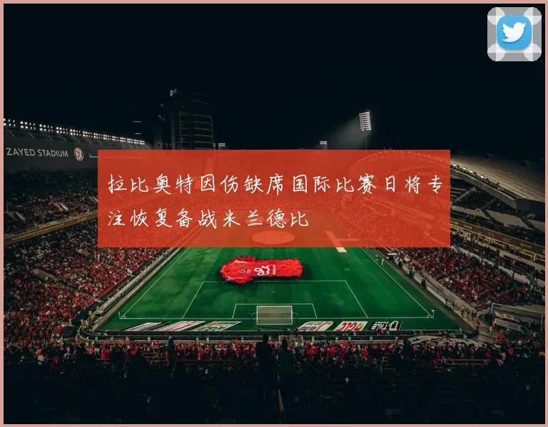 拉比奥特因伤缺席国际比赛日将专注恢复备战米兰德比