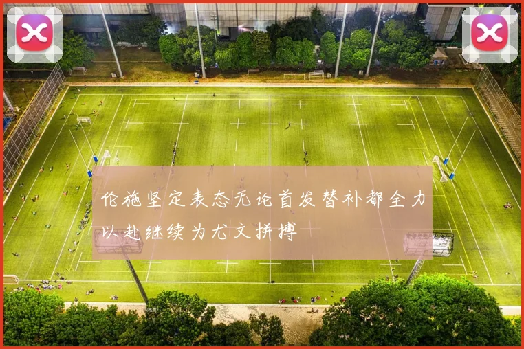 伦施坚定表态无论首发替补都全力以赴继续为尤文拼搏