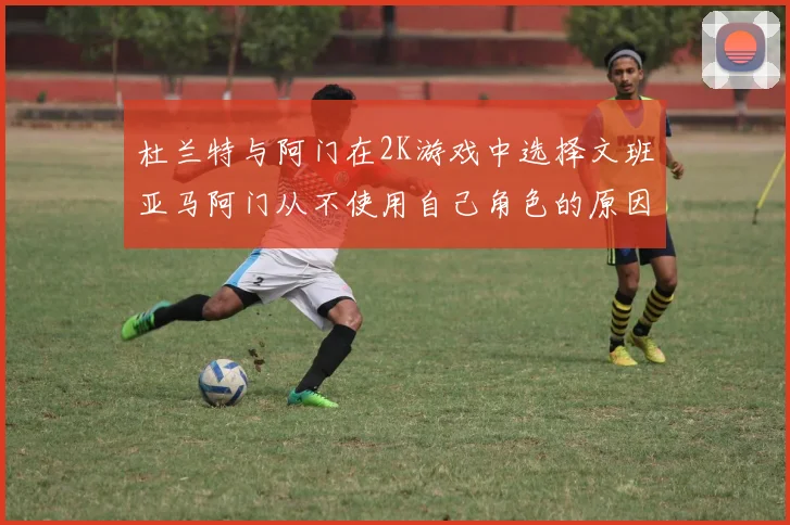 杜兰特与阿门在2K游戏中选择文班亚马阿门从不使用自己角色的原因揭秘