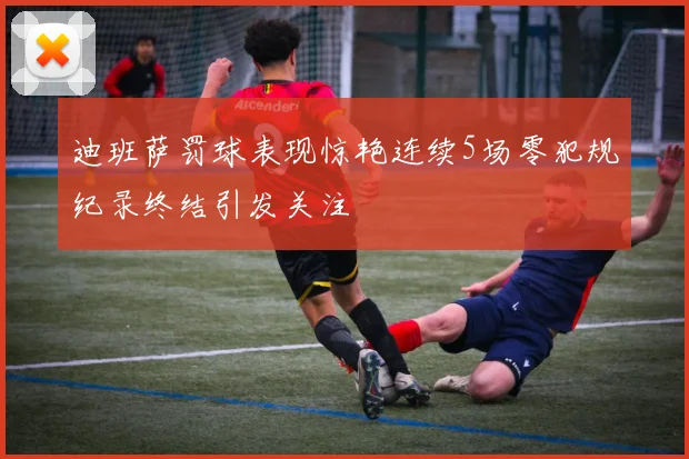 迪班萨罚球表现惊艳连续5场零犯规纪录终结引发关注