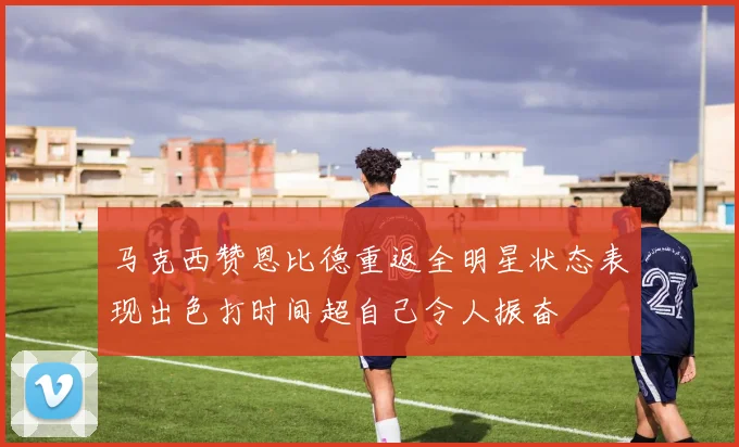 马克西赞恩比德重返全明星状态表现出色打时间超自己令人振奋