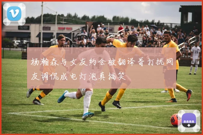 杨瀚森与女友约会被翻译哥打扰网友调侃成电灯泡真搞笑