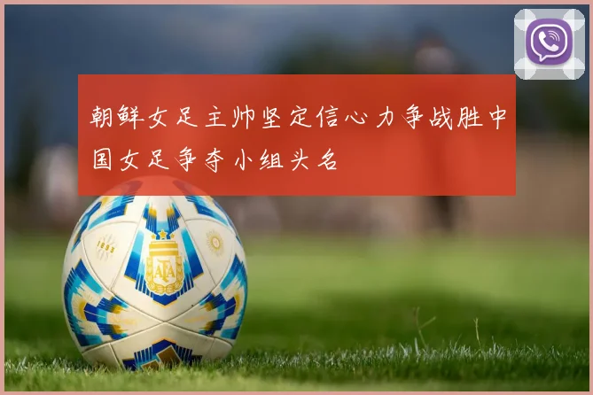 朝鲜女足主帅坚定信心力争战胜中国女足争夺小组头名