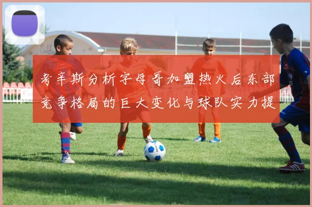 考辛斯分析字母哥加盟热火后东部竞争格局的巨大变化与球队实力提升