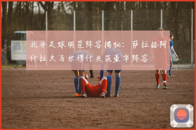 北非足球明星阵容揭秘：萨拉赫阿什拉夫马尔穆什共筑豪华阵容