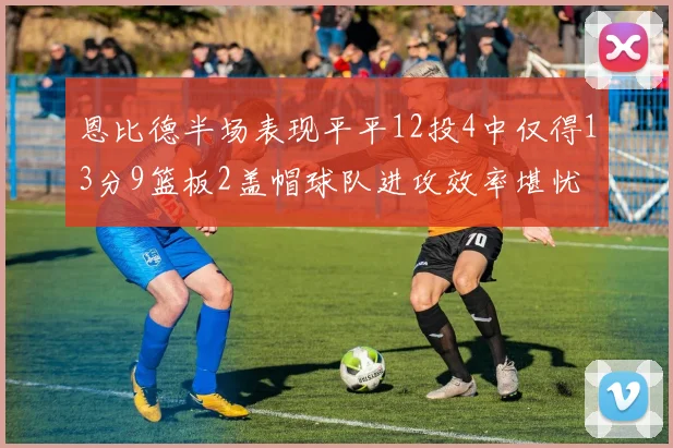 恩比德半场表现平平12投4中仅得13分9篮板2盖帽球队进攻效率堪忧
