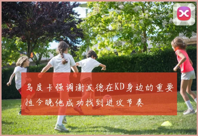 乌度卡强调谢泼德在KD身边的重要性今晚他成功找到进攻节奏