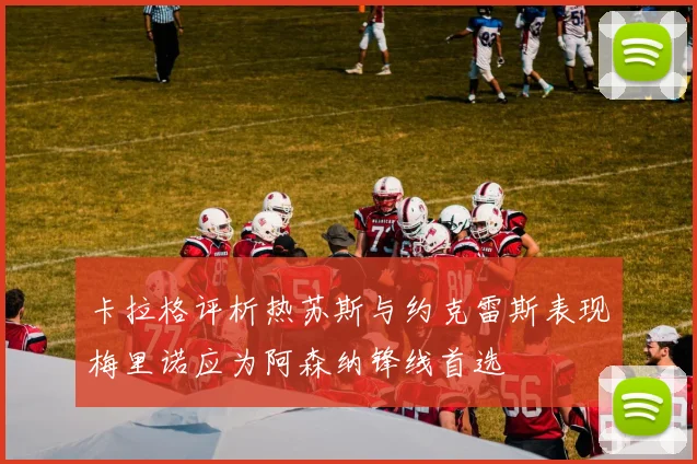 卡拉格评析热苏斯与约克雷斯表现梅里诺应为阿森纳锋线首选